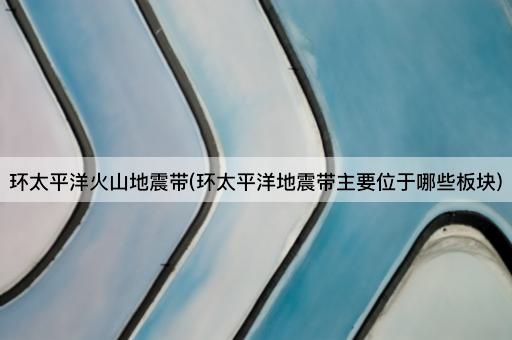 环太平洋火山地震带(环太平洋地震带主要位于哪些板块)