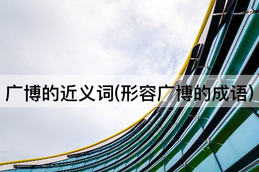 广博的近义词(形容广博的成语)