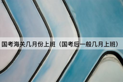 国考海关几月份上班（国考后一般几月上班）