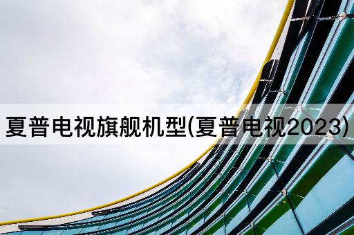 夏普电视旗舰机型(夏普电视2023)