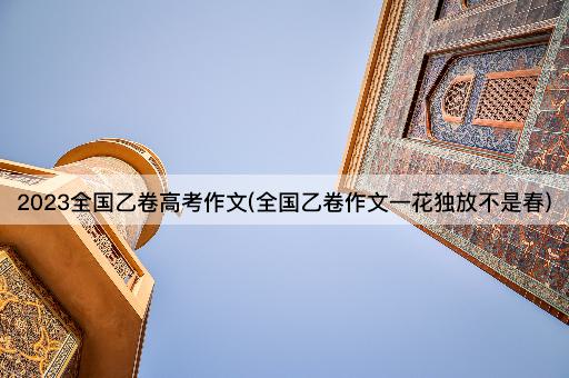 2023全国乙卷*作文(全国乙卷作文一花独放不是春)