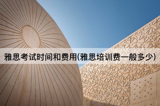 雅思考试时间和费用(雅思培训费一般多少)