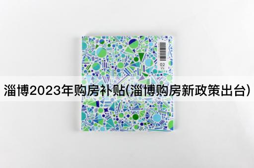 淄博2023年购房补贴(淄博购房新政策出台)